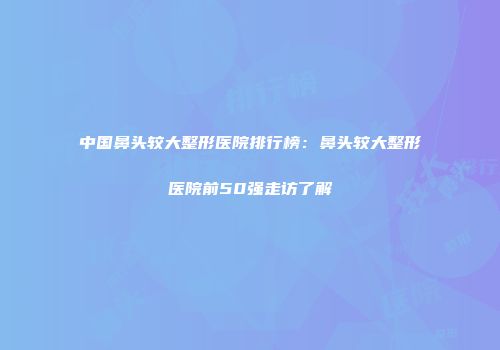 中国鼻头较大整形医院排行榜：鼻头较大整形医院前50强走访了解