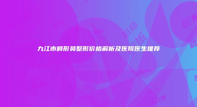 九江市畸形鼻整形价格解析及医院医生推荐