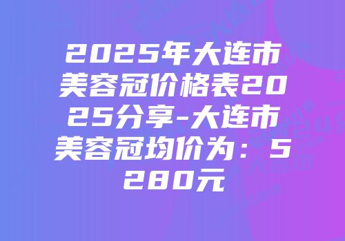 2025年大连市美容冠价格表2025分享-大连市美容冠均价为:5280元