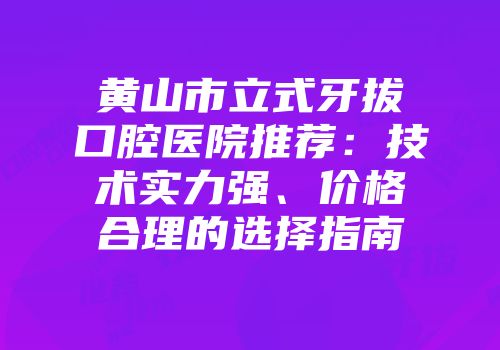 黄山市立式牙拔口腔医院推荐：技术实力强、价格合理的选择指南