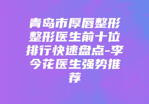 青岛市厚唇整形整形医生前十位排行快速盘点-李今花医生强势推荐