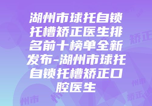 湖州市球托自锁托槽矫正医生排名前十榜单全新发布-湖州市球托自锁托槽矫正口腔医生