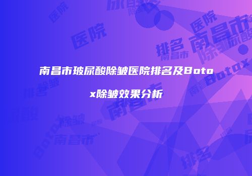 南昌市玻尿酸除皱医院排名及Botox除皱效果分析