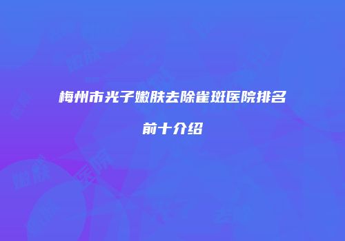 梅州市光子嫩肤去除雀斑医院排名前十介绍