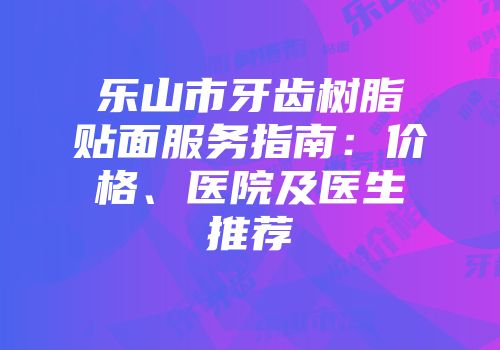 乐山市牙齿树脂贴面服务指南:价格、医院及医生推荐