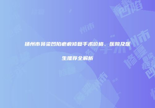 扬州市鼻梁凹陷疤痕修复手术价格、医院及医生推荐全解析