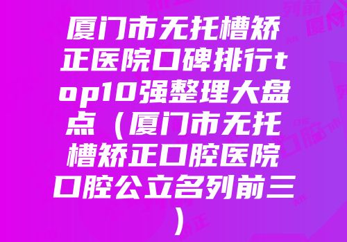 厦门市无托槽矫正医院口碑排行top10强整理大盘点(厦门市无托槽矫正口腔医院口腔公立名列前三)