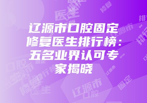 辽源市口腔固定修复医生排行榜:五名业界认可专家揭晓