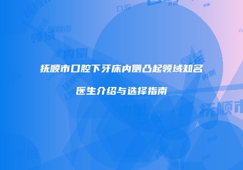 抚顺市口腔下牙床内侧凸起领域知名医生介绍与选择指南