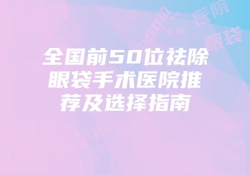 全国前50位祛除眼袋手术医院推荐及选择指南
