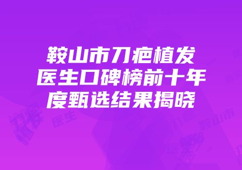鞍山市刀疤植发医生口碑榜前十年度甄选结果揭晓