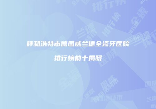 呼和浩特市德国威兰德全瓷牙医院排行榜前十揭晓