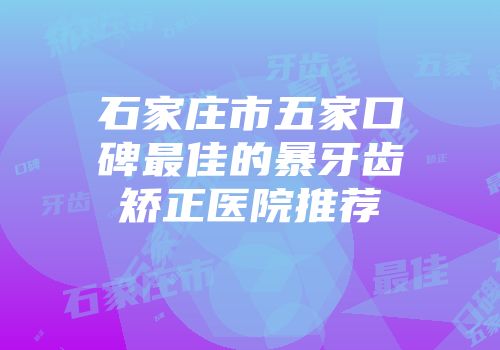 石家庄市五家口碑最佳的暴牙齿矫正医院推荐