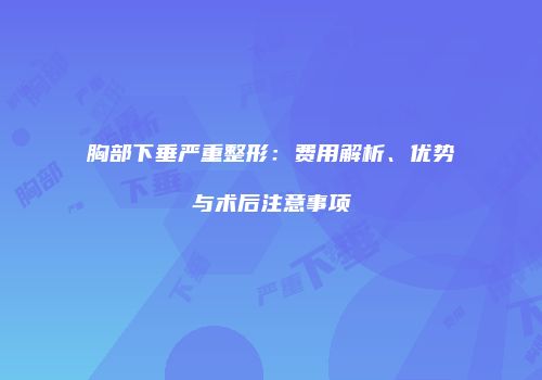 胸部下垂严重整形：费用解析、优势与术后注意事项