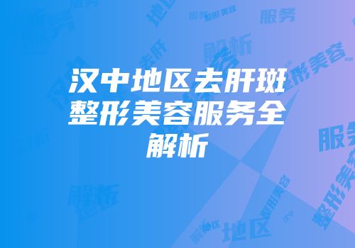 汉中地区去肝斑整形美容服务全解析