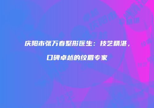 庆阳市张万春整形医生:技艺精湛,口碑卓越的纹眉专家