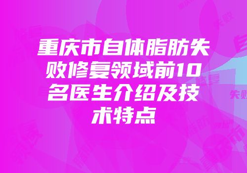 重庆市自体脂肪失败修复领域前10名医生介绍及技术特点