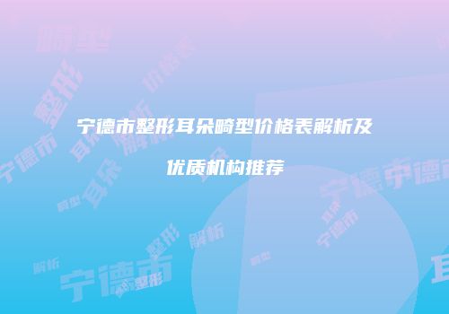 宁德市整形耳朵畸型价格表解析及优质机构推荐