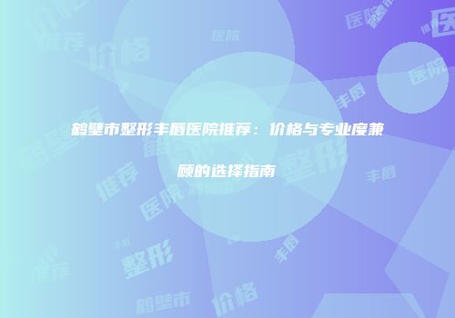 鹤壁市整形丰唇医院推荐：价格与专业度兼顾的选择指南
