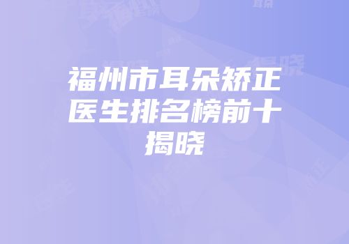 福州市耳朵矫正医生排名榜前十揭晓