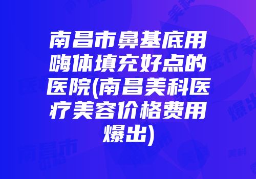 南昌市鼻基底用嗨体填充好点的医院(南昌美科医疗美容价格费用爆出)