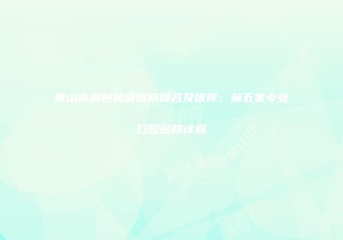 黄山市肩台烤瓷医院排名及推荐：前五家专业口腔医院详解