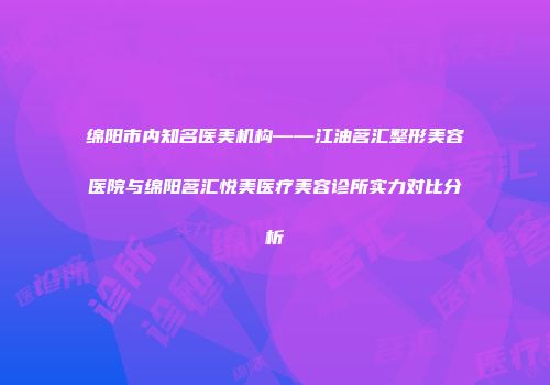 绵阳市内知名医美机构——江油茗汇整形美容医院与绵阳茗汇悦美医疗美容诊所实力对比分析