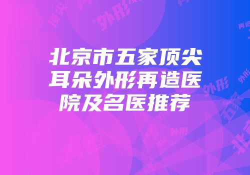 北京市五家顶尖耳朵外形再造医院及名医推荐