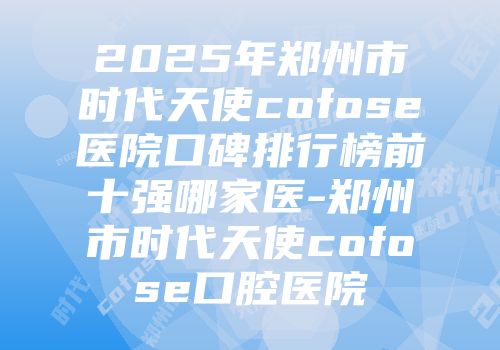 2025年郑州市时代天使cofose医院口碑排行榜前十强哪家医-郑州市时代天使cofose口腔医院