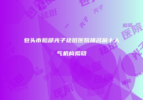 包头市脸部光子祛斑医院排名前十人气机构揭晓