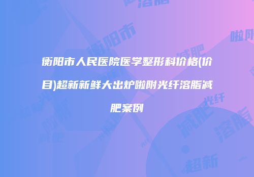 衡阳市人民医院医学整形科价格(价目)超新新鲜大出炉啦附光纤溶脂减肥案例