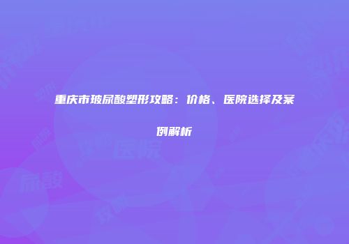 重庆市玻尿酸塑形攻略：价格、医院选择及案例解析
