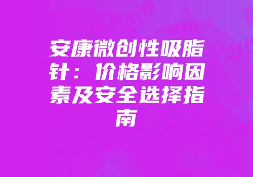 安康微创性吸脂针：价格影响因素及安全选择指南