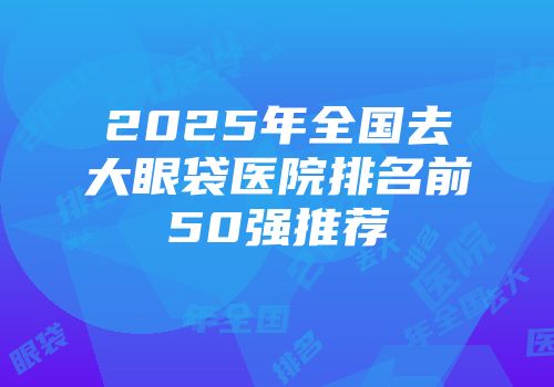 2025年全国去大眼袋医院排名前50强推荐
