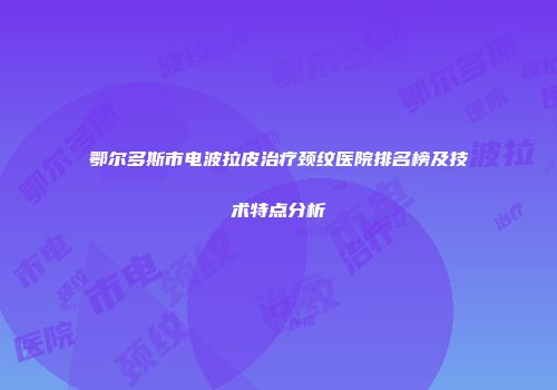 鄂尔多斯市电波拉皮治疗颈纹医院排名榜及技术特点分析