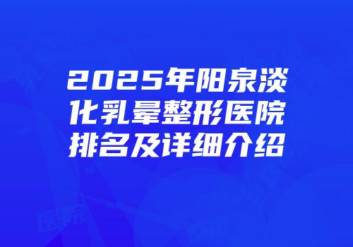 2025年阳泉淡化乳晕整形医院排名及详细介绍