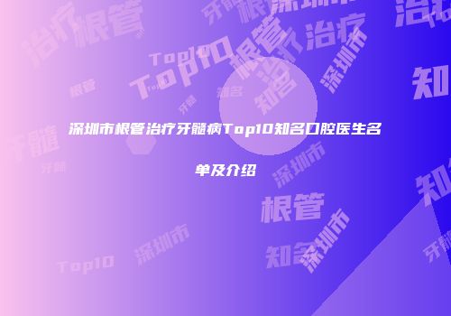 深圳市根管治疗牙髓病Top10知名口腔医生名单及介绍