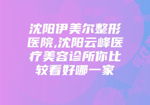 沈阳伊美尔整形医院,沈阳云峰医疗美容诊所你比较看好哪一家