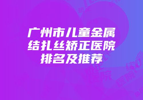 广州市儿童金属结扎丝矫正医院排名及推荐