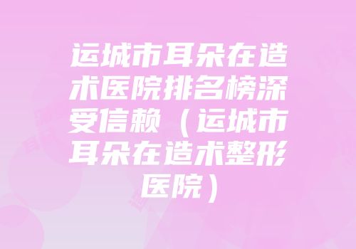 运城市耳朵在造术医院排名榜深受信赖（运城市耳朵在造术整形医院）
