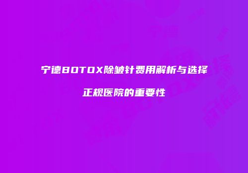 宁德BOTOX除皱针费用解析与选择正规医院的重要性