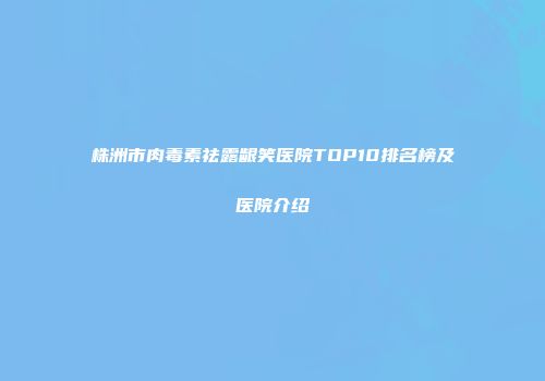 株洲市肉毒素祛露龈笑医院TOP10排名榜及医院介绍