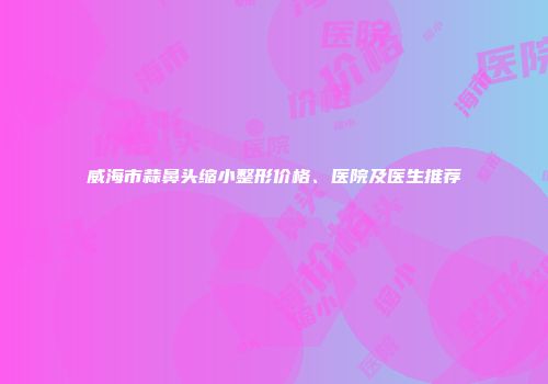威海市蒜鼻头缩小整形价格、医院及医生推荐