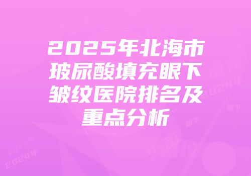 2025年北海市玻尿酸填充眼下皱纹医院排名及重点分析