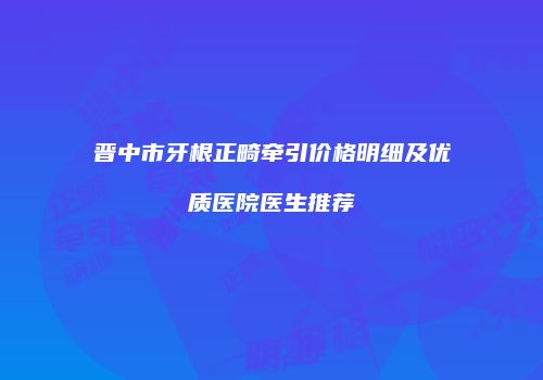 晋中市牙根正畸牵引价格明细及优质医院医生推荐