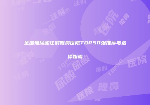 全国玻尿酸注射隆鼻医院TOP50强推荐与选择指南
