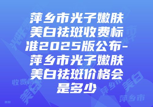 萍乡市光子嫩肤美白祛斑收费标准2025版公布-萍乡市光子嫩肤美白祛斑价格会是多少