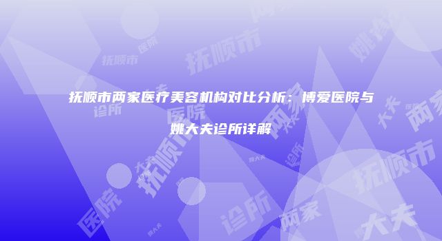 抚顺市两家医疗美容机构对比分析：博爱医院与姚大夫诊所详解