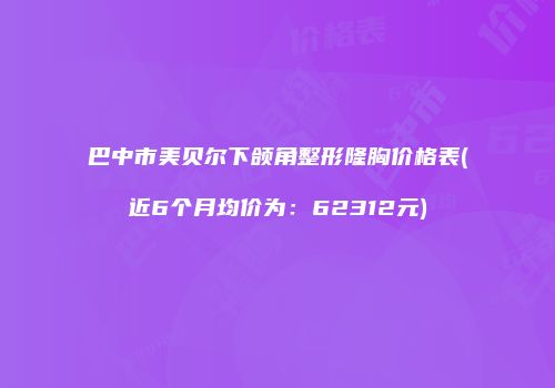 巴中市美贝尔下颌角整形隆胸价格表(近6个月均价为：62312元)