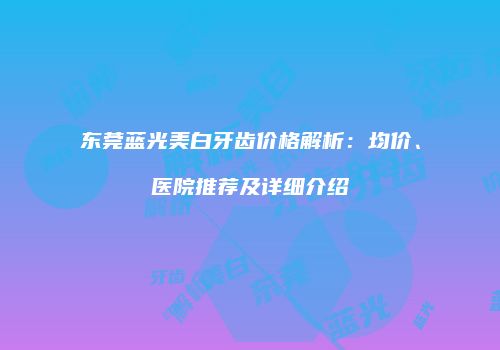 东莞蓝光美白牙齿价格解析:均价、医院推荐及详细介绍